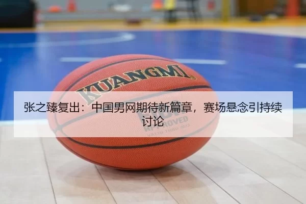 张之臻复出：中国男网期待新篇章，赛场悬念引持续讨论